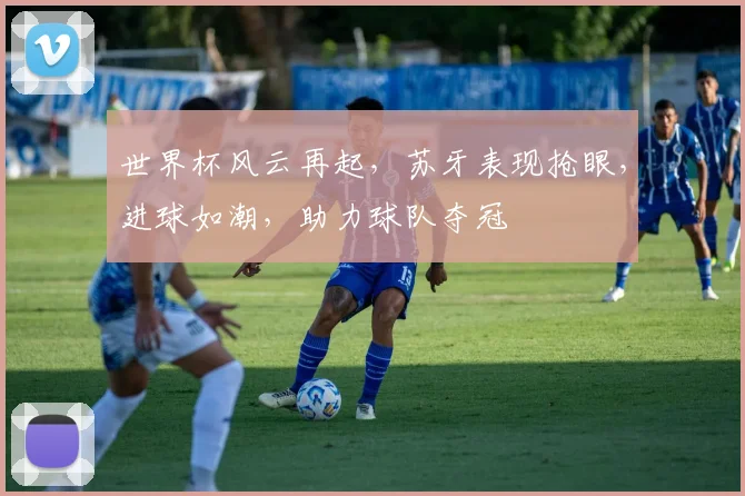 世界杯风云再起，苏牙表现抢眼，进球如潮，助力球队夺冠