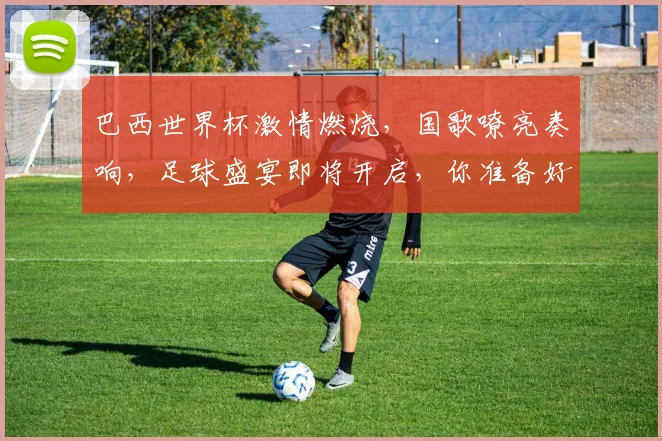 巴西世界杯激情燃烧，国歌嘹亮奏响，足球盛宴即将开启，你准备好了吗