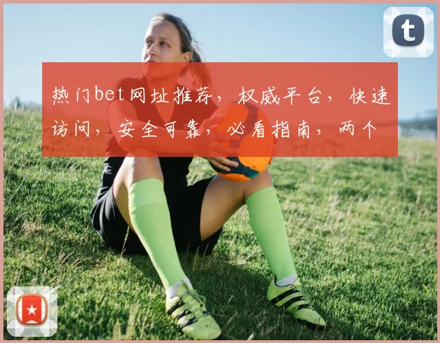 热门bet网址推荐，权威平台，快速访问，安全可靠，必看指南，两个平台，轻松选择