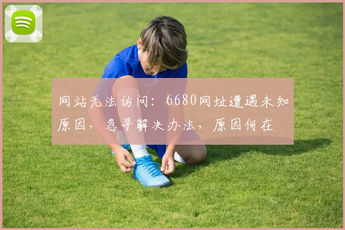网站无法访问：6680网址遭遇未知原因，急寻解决办法，原因何在