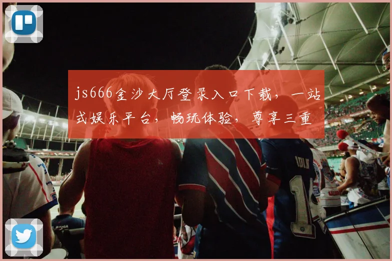 js666金沙大厅登录入口下载，一站式娱乐平台，畅玩体验，尊享三重福利，立即加入