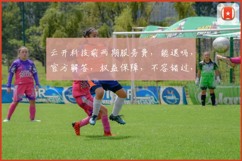 云开科技前两期服务费，能退吗，官方解答，权益保障，不容错过，速来了解