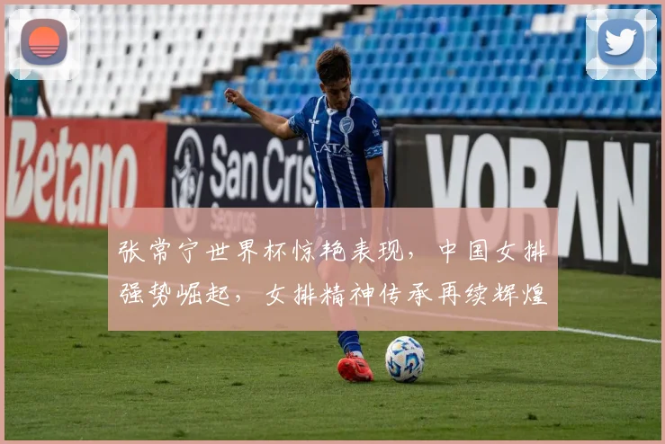 张常宁世界杯惊艳表现，中国女排强势崛起，女排精神传承再续辉煌