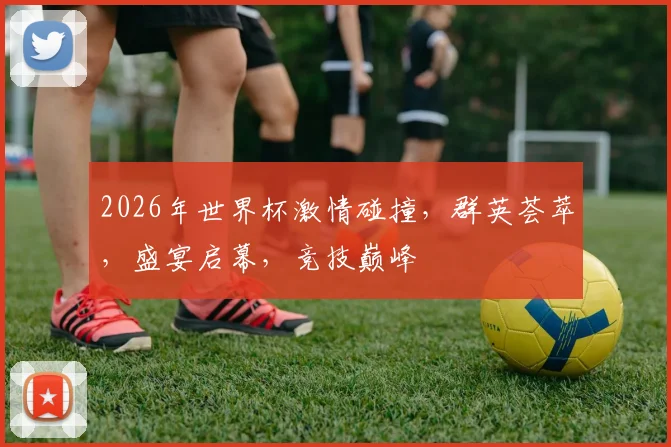 2026年世界杯激情碰撞，群英荟萃，盛宴启幕，竞技巅峰