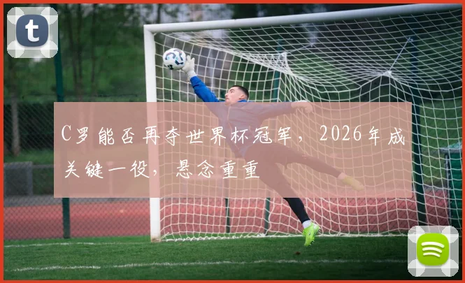 C罗能否再夺世界杯冠军，2026年成关键一役，悬念重重